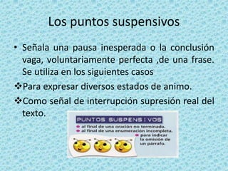 Los puntos suspensivos
• Señala una pausa inesperada o la conclusión
vaga, voluntariamente perfecta ,de una frase.
Se utiliza en los siguientes casos
Para expresar diversos estados de animo.
Como señal de interrupción supresión real del
texto.