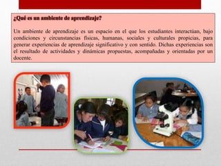 ¿Qué es un ambiente de aprendizaje?
Un ambiente de aprendizaje es un espacio en el que los estudiantes interactúan, bajo
condiciones y circunstancias físicas, humanas, sociales y culturales propicias, para
generar experiencias de aprendizaje significativo y con sentido. Dichas experiencias son
el resultado de actividades y dinámicas propuestas, acompañadas y orientadas por un
docente.
 