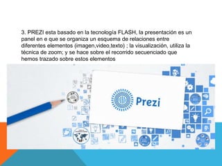 3. PREZI esta basado en la tecnología FLASH, la presentación es un
panel en e que se organiza un esquema de relaciones entre
diferentes elementos (imagen,video,texto) ; la visualización, utiliza la
técnica de zoom; y se hace sobre el recorrido secuenciado que
hemos trazado sobre estos elementos
 