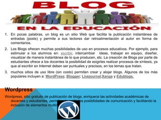 1. En pocas palabras, un blog es un sitio Web que facilita la publicación instantánea de
entradas (posts) y permite a sus lectores dar retroalimentación al autor en forma de
comentarios.
2. Los Blogs ofrecen muchas posibilidades de uso en procesos educativos. Por ejemplo, para
estimular a los alumnos en: escribir, intercambiar ideas, trabajar en equipo, diseñar,
visualizar de manera instantánea de lo que producen, etc. La creación de Blogs por parte de
estudiantes ofrece a los docentes la posibilidad de exigirles realizar procesos de síntesis, ya
que al escribir en Internet deben ser puntuales y precisos, en los temas que tratan.
3. muchos sitios de uso libre (sin costo) permiten crear y alojar blogs. Algunos de los más
populares incluyen a: WordPress; Blogger; Livejournal;Xanga y Edublogs.
Wordpress
Wordpress, sitio gratuito de publicación de blogs, enriquece las actividades académicas de
docentes y estudiantes, permitiendo múltiples posibilidades de comunicación y facilitando la
inclusión de elementos multimediales.
 