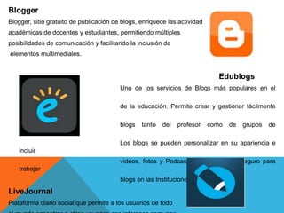 Blogger
Blogger, sitio gratuito de publicación de blogs, enriquece las actividades
académicas de docentes y estudiantes, permitiendo múltiples
posibilidades de comunicación y facilitando la inclusión de
elementos multimediales.
Edublogs
Uno de los servicios de Blogs más populares en el
campo
de la educación. Permite crear y gestionar fácilmente
los
blogs tanto del profesor como de grupos de
estudiantes.
Los blogs se pueden personalizar en su apariencia e
incluir
videos, fotos y Podcasts. Es un entorno seguro para
trabajar
blogs en las Instituciones Educativas
LiveJournal
Plataforma diario social que permite a los usuarios de todo
 