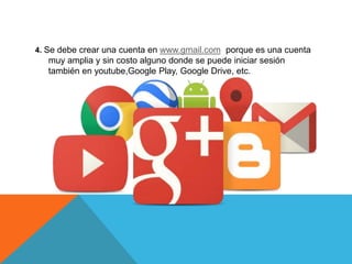 4. Se debe crear una cuenta en www.gmail.com porque es una cuenta
muy amplia y sin costo alguno donde se puede iniciar sesión
también en youtube,Google Play, Google Drive, etc.
 