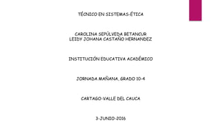 TÉCNICO EN SISTEMAS-ÉTICA
CAROLINA SEPÚLVEDA BETANCUR
LEIDY JOHANA CASTAÑO HERNANDEZ
INSTITUCIÓN EDUCATIVA ACADÉMICO
JORNADA MAÑANA, GRADO 10-4
CARTAGO-VALLE DEL CAUCA
3-JUNIO-2016
 