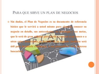 PARA QUE SIRVE UN PLAN DE NEGOCIOS
 Sin dudas, el Plan de Negocios es su documento de referencia
básico que le servirá a usted mismo para situarse, conocer su
negocio en detalle, sus antecedentes, su estrategia y sus metas,
que le será de gran utilidad para darlo a conocer a un banco o a
otras entes interesados en invertir en su negocio (también será
útil para brindarle confianza), a sus proveedores (si le interesa
buscarlos).
 