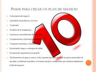 PASOS PARA CREAR UN PLAN DE NEGOCIO
 1) descripción del negocio.
 2) portafolio de productos y servicios.
 3) mercado.
 4) análisis de la competencia.
 5) procesos y procedimientos de operación.
 6) organización y el personal estratégico.
 7) aspectos económicos y financieros.
 8) principales riesgos y estrategias de salida.
 9) sistema del seguimiento de la gestión.
 10) documentos de apoyo y anexos. Cabe comentar que antes de tratar las partes estructurales de
este plan, se elaborara la portada y el resumen ejecutivo, componentes que sintetizan rápidamente
el plan de negocios.
 