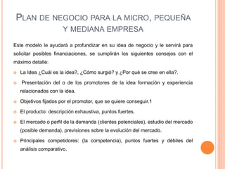PLAN DE NEGOCIO PARA LA MICRO, PEQUEÑA
Y MEDIANA EMPRESA
Este modelo le ayudará a profundizar en su idea de negocio y le servirá para
solicitar posibles financiaciones, se cumplirán los siguientes consejos con el
máximo detalle:
 La Idea ¿Cuál es la idea?, ¿Cómo surgió? y ¿Por qué se cree en ella?.
 Presentación del o de los promotores de la idea formación y experiencia
relacionados con la idea.
 Objetivos fijados por el promotor, que se quiere conseguir.1
 El producto: descripción exhaustiva, puntos fuertes.
 El mercado o perfil de la demanda (clientes potenciales), estudio del mercado
(posible demanda), previsiones sobre la evolución del mercado.
 Principales competidores: (la competencia), puntos fuertes y débiles del
análisis comparativo.
 