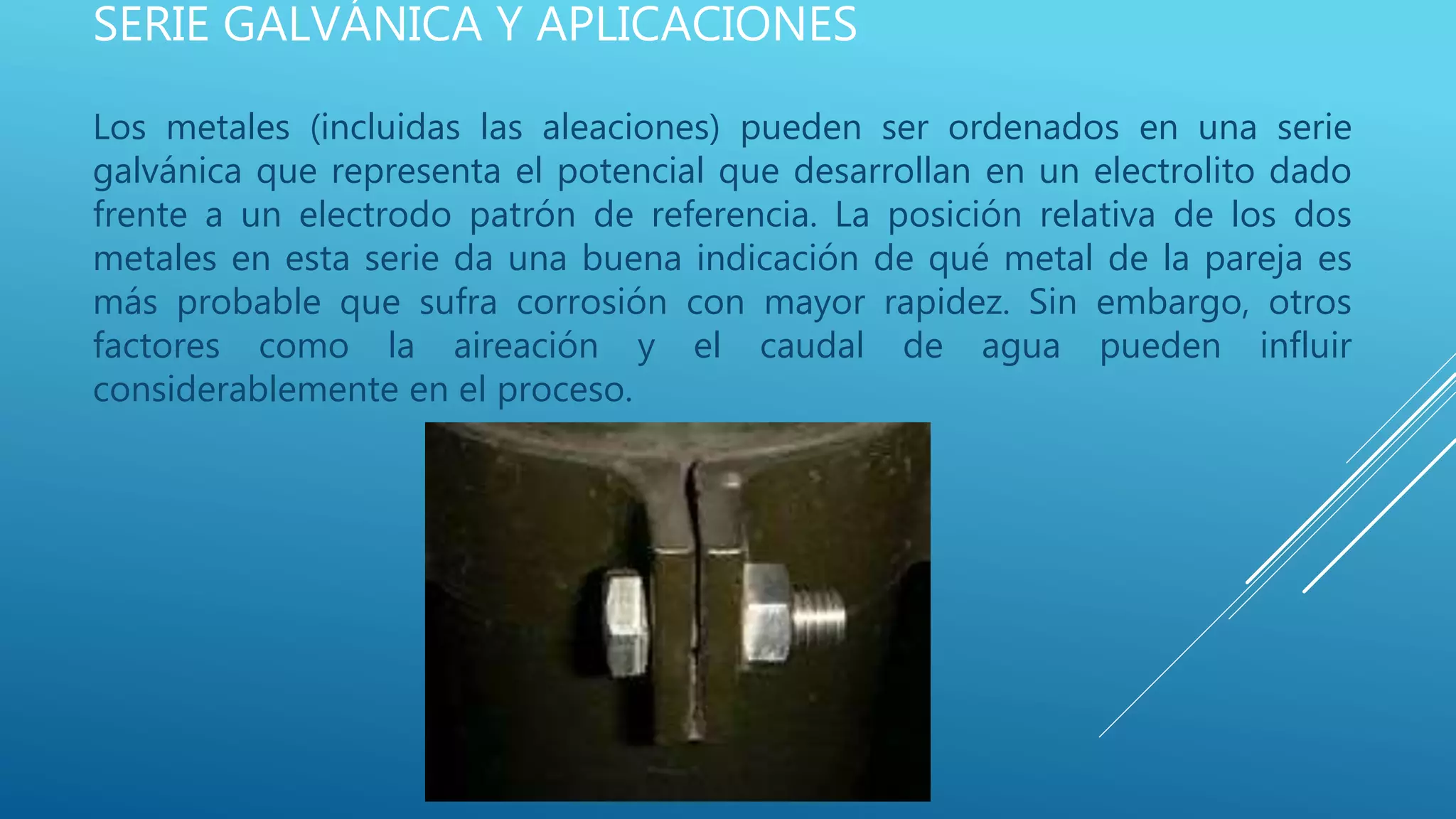 SERIE GALVÁNICA Y APLICACIONES
Los metales (incluidas las aleaciones) pueden ser ordenados en una serie
galvánica que representa el potencial que desarrollan en un electrolito dado
frente a un electrodo patrón de referencia. La posición relativa de los dos
metales en esta serie da una buena indicación de qué metal de la pareja es
más probable que sufra corrosión con mayor rapidez. Sin embargo, otros
factores como la aireación y el caudal de agua pueden influir
considerablemente en el proceso.
 