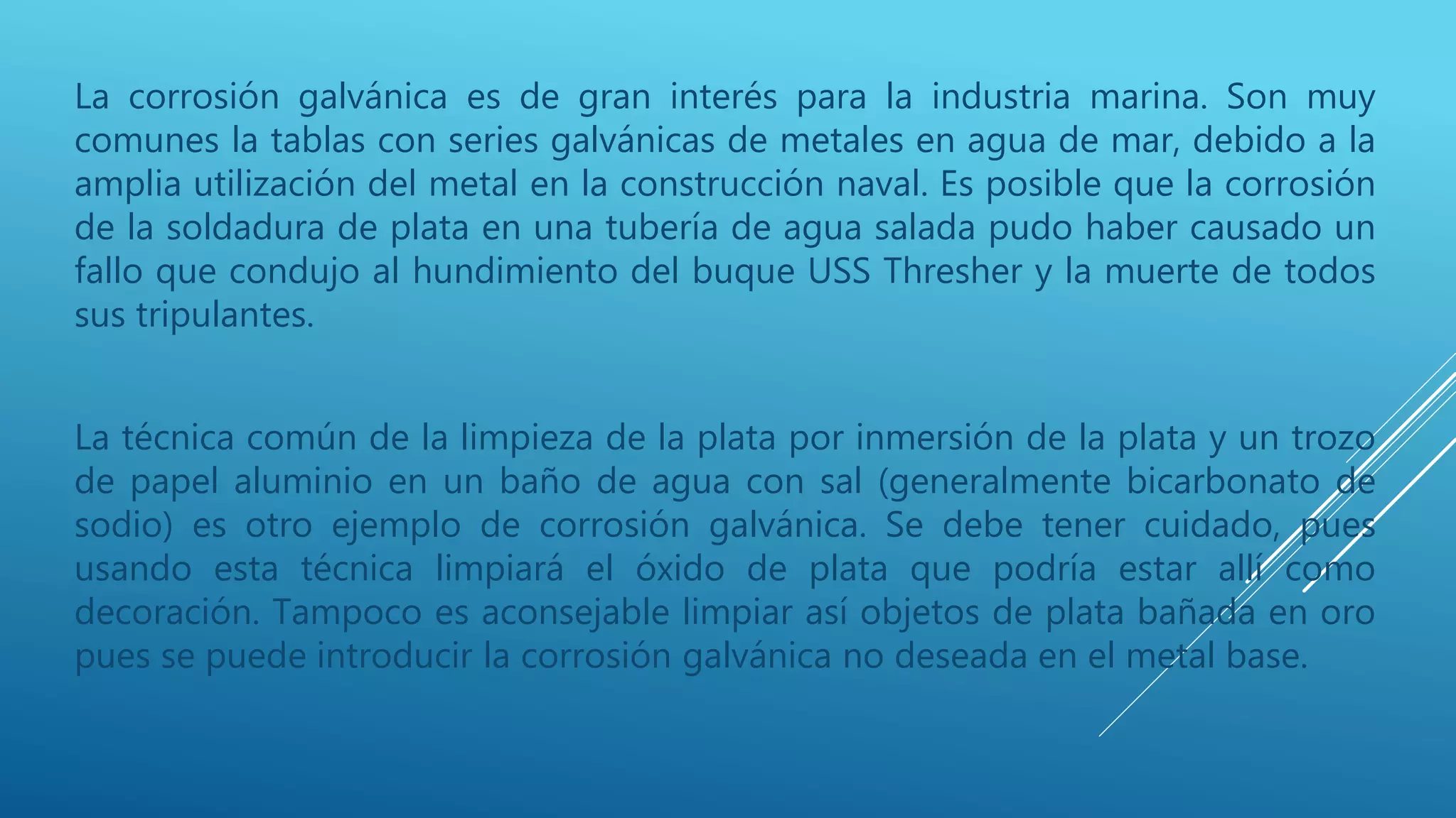 La corrosión galvánica es de gran interés para la industria marina. Son muy
comunes la tablas con series galvánicas de metales en agua de mar, debido a la
amplia utilización del metal en la construcción naval. Es posible que la corrosión
de la soldadura de plata en una tubería de agua salada pudo haber causado un
fallo que condujo al hundimiento del buque USS Thresher y la muerte de todos
sus tripulantes.
La técnica común de la limpieza de la plata por inmersión de la plata y un trozo
de papel aluminio en un baño de agua con sal (generalmente bicarbonato de
sodio) es otro ejemplo de corrosión galvánica. Se debe tener cuidado, pues
usando esta técnica limpiará el óxido de plata que podría estar allí como
decoración. Tampoco es aconsejable limpiar así objetos de plata bañada en oro
pues se puede introducir la corrosión galvánica no deseada en el metal base.
 