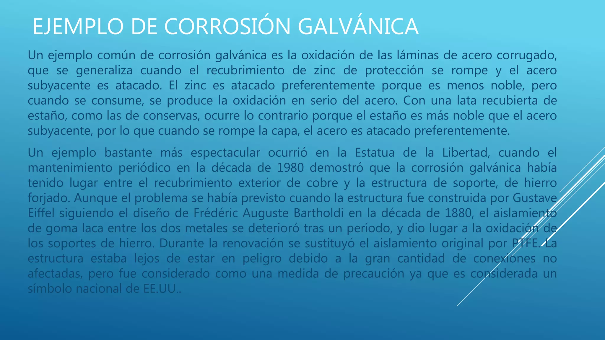 EJEMPLO DE CORROSIÓN GALVÁNICA
Un ejemplo común de corrosión galvánica es la oxidación de las láminas de acero corrugado,
que se generaliza cuando el recubrimiento de zinc de protección se rompe y el acero
subyacente es atacado. El zinc es atacado preferentemente porque es menos noble, pero
cuando se consume, se produce la oxidación en serio del acero. Con una lata recubierta de
estaño, como las de conservas, ocurre lo contrario porque el estaño es más noble que el acero
subyacente, por lo que cuando se rompe la capa, el acero es atacado preferentemente.
Un ejemplo bastante más espectacular ocurrió en la Estatua de la Libertad, cuando el
mantenimiento periódico en la década de 1980 demostró que la corrosión galvánica había
tenido lugar entre el recubrimiento exterior de cobre y la estructura de soporte, de hierro
forjado. Aunque el problema se había previsto cuando la estructura fue construida por Gustave
Eiffel siguiendo el diseño de Frédéric Auguste Bartholdi en la década de 1880, el aislamiento
de goma laca entre los dos metales se deterioró tras un período, y dio lugar a la oxidación de
los soportes de hierro. Durante la renovación se sustituyó el aislamiento original por PTFE. La
estructura estaba lejos de estar en peligro debido a la gran cantidad de conexiones no
afectadas, pero fue considerado como una medida de precaución ya que es considerada un
símbolo nacional de EE.UU..
 
