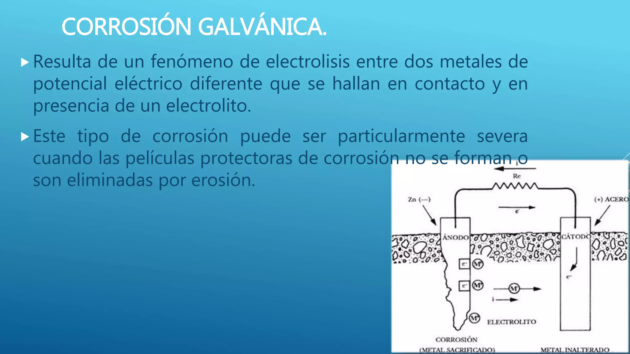 CORROSIÓN GALVÁNICA.
Resulta de un fenómeno de electrolisis entre dos metales de
potencial eléctrico diferente que se hallan en contacto y en
presencia de un electrolito.
Este tipo de corrosión puede ser particularmente severa
cuando las películas protectoras de corrosión no se forman o
son eliminadas por erosión.
 