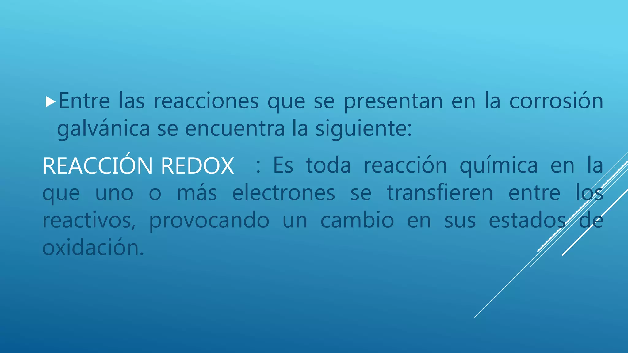 REACCIÓN REDOX
Entre las reacciones que se presentan en la corrosión
galvánica se encuentra la siguiente:
: Es toda reacción química en la
que uno o más electrones se transfieren entre los
reactivos, provocando un cambio en sus estados de
oxidación.
 