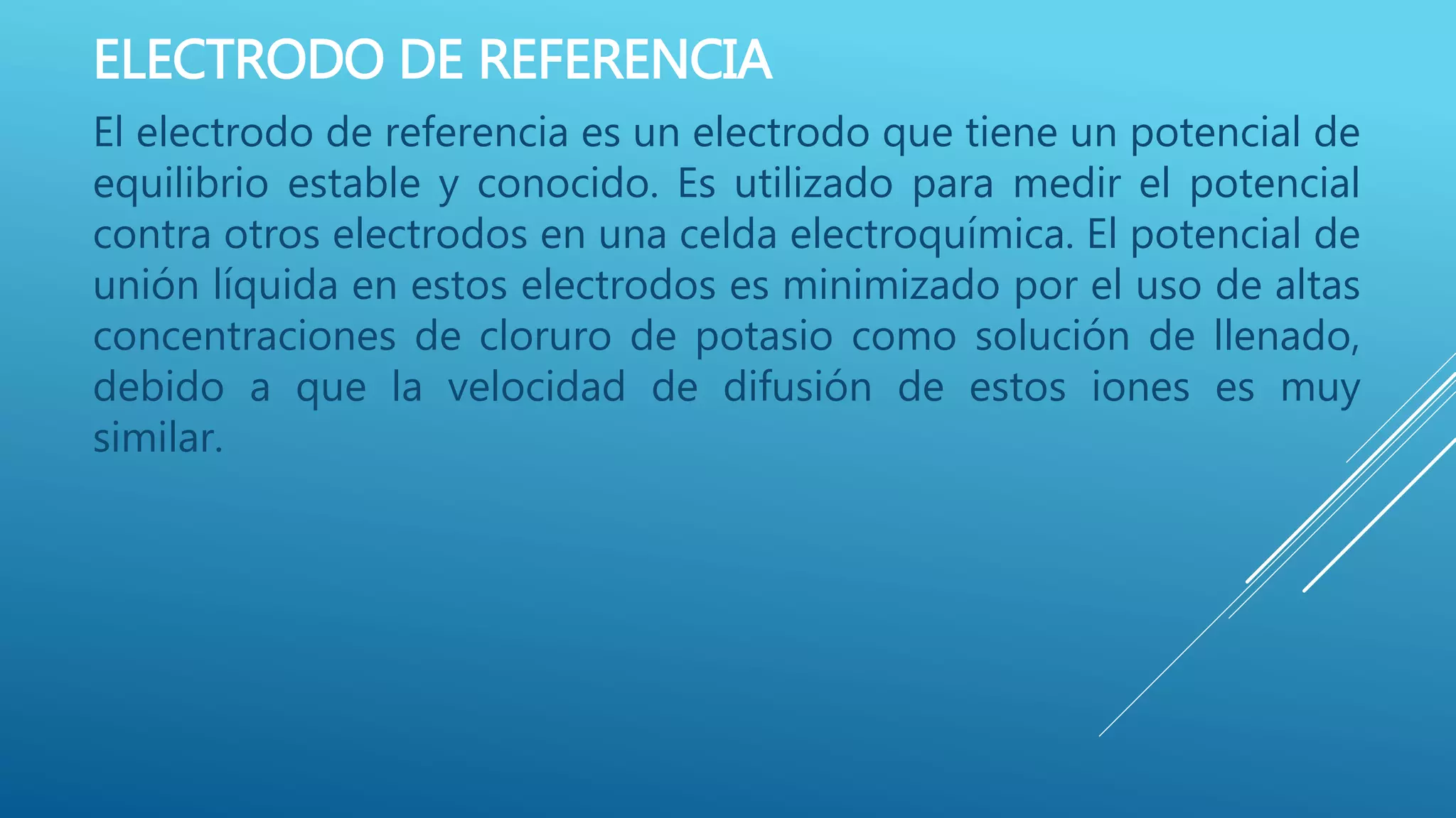 ELECTRODO DE REFERENCIA
El electrodo de referencia es un electrodo que tiene un potencial de
equilibrio estable y conocido. Es utilizado para medir el potencial
contra otros electrodos en una celda electroquímica. El potencial de
unión líquida en estos electrodos es minimizado por el uso de altas
concentraciones de cloruro de potasio como solución de llenado,
debido a que la velocidad de difusión de estos iones es muy
similar.
 