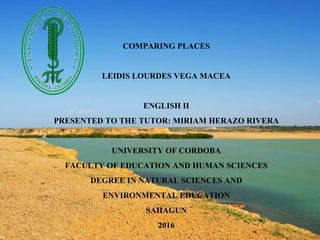 COMPARING PLACES
LEIDIS LOURDES VEGA MACEA
ENGLISH II
PRESENTED TO THE TUTOR: MIRIAM HERAZO RIVERA
UNIVERSITY OF CORDOBA
FACULTY OF EDUCATION AND HUMAN SCIENCES
DEGREE IN NATURAL SCIENCES AND
ENVIRONMENTAL EDUCATION
SAHAGUN
2016
 