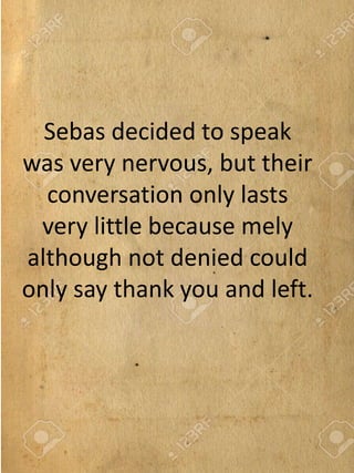 Sebas decided to speak
was very nervous, but their
conversation only lasts
very little because mely
although not denied could
only say thank you and left.
 