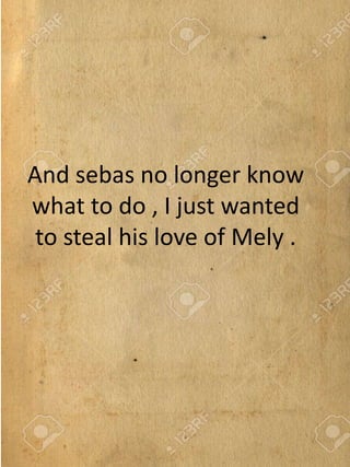 And sebas no longer know
what to do , I just wanted
to steal his love of Mely .
 