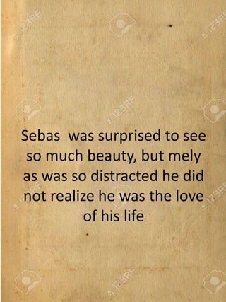 Sebas was surprised to see
so much beauty, but mely
as was so distracted he did
not realize he was the love
of his life
 