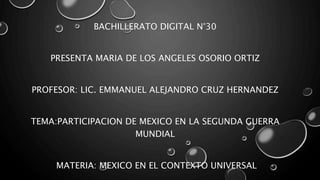 BACHILLERATO DIGITAL N°30
PRESENTA MARIA DE LOS ANGELES OSORIO ORTIZ
PROFESOR: LIC. EMMANUEL ALEJANDRO CRUZ HERNANDEZ
TEMA:PARTICIPACION DE MEXICO EN LA SEGUNDA GUERRA
MUNDIAL
MATERIA: MEXICO EN EL CONTEXTO UNIVERSAL
 