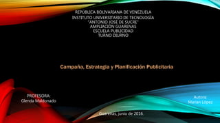 REPÚBLICA BOLIVARIANA DE VENEZUELA
INSTITUTO UNIVERSITARIO DE TECNOLOGÍA
"ANTONIO JOSÉ DE SUCRE"
AMPLIACIÓN GUARENAS
ESCUELA PUBLICIDAD
TURNO DIURNO
Campaña, Estrategia y Planificación Publicitaria
Guarenas, junio de 2016.
Autora:
Marian López
PROFESORA:
Glenda Maldonado
 