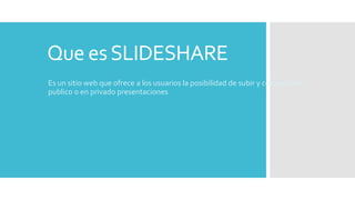 Que esSLIDESHARE
Es un sitio web que ofrece a los usuarios la posibilidad de subir y compartir en
publico o en privado presentaciones
 