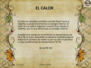 EL CALOR
El calor se considera positivo cuando fluye hacia el
sistema, cuando incrementa su energía interna. El
calor se considera negativo cuando fluye desde el
sistema, por lo que disminuye su energía interna.
Cuando una sustancia incrementa su temperatura de
TA a TB, el calor absorbido se obtiene multiplicando la
masa (o el número de moles n) por el calor específico
c y por la diferencia de temperatura TB-TA.
Q=nc(TB-TA)
23/06/2016 Katherine Molina 4
 