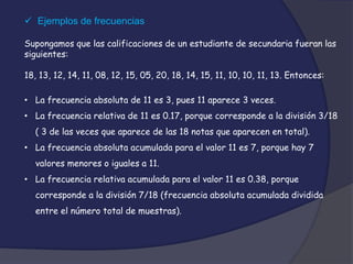  Ejemplos de frecuencias
Supongamos que las calificaciones de un estudiante de secundaria fueran las
siguientes:
18, 13, 12, 14, 11, 08, 12, 15, 05, 20, 18, 14, 15, 11, 10, 10, 11, 13. Entonces:
• La frecuencia absoluta de 11 es 3, pues 11 aparece 3 veces.
• La frecuencia relativa de 11 es 0.17, porque corresponde a la división 3/18
( 3 de las veces que aparece de las 18 notas que aparecen en total).
• La frecuencia absoluta acumulada para el valor 11 es 7, porque hay 7
valores menores o iguales a 11.
• La frecuencia relativa acumulada para el valor 11 es 0.38, porque
corresponde a la división 7/18 (frecuencia absoluta acumulada dividida
entre el número total de muestras).
 