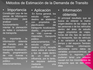 Métodos de Estimación de la Demanda de Transito
• Importancia
Constituyen una de las
piezas de información
fundamentales para
analizar el
funcionamiento o
intentar la planeación
de redes o corredores
de transporte.
Es importante la
información obtenida
del transito para la
planificación del
transporte: localización,
diseño, programación
de vías nuevas o
mejoradas, transporte
público y
estacionamientos.
• Aplicación
En forma general, los
estudio origen –
destino se adelantan
con propósitos de
planificación del
transporte: localización,
diseño, programación
de vías nuevas o
mejoradas, transporte
público y
estacionamientos. Un
estudio origen –
destino (O-D) recopila
datos sobre el número
y tipo de viajes dentro
de un área de
influencia, por lo tanto,
se requiere definirla
mediante una
zonificación
• Información
obtenida
El principal resultado que se
busca es obtener la matriz
origen-destino de las viajes de
las personas o de los vehículos
dentro del área de estudio
según propósitos de viajes,
horas del día, tipo de servicio
de transporte, tipo de vehículo
y su variación a través del
tiempo y del espacio También
se obtiene información
secundaria como datos de
variables socioeconómicas de
ciudades o regiones, que
pudieran tener una relación
causal con los movimientos de
transporte que se dan entre
ellas
 