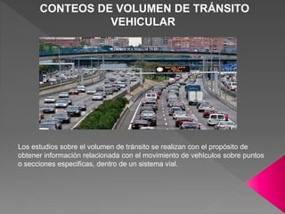 CONTEOS DE VOLUMEN DE TRÁNSITO
VEHICULAR
Los estudios sobre el volumen de tránsito se realizan con el propósito de
obtener información relacionada con el movimiento de vehículos sobre puntos
o secciones especificas, dentro de un sistema vial.
 