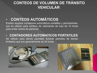 CONTEOS DE VOLUMEN DE TRÁNSITO
VEHICULAR
• CONTEOS AUTOMÁTICOS
Existen equipos contadores automáticos portátiles y permanentes,
que se utilizan para conteos de volúmenes de mas de 10 horas
para evitar costos de personal
• CONTADORES AUTOMATICOS PORTATILES
Se utilizan para aforos parciales durante periodos de tiempo
limitados que son generalmente de 24 horas
 