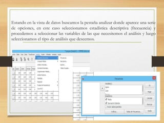 Estando en la vista de datos buscamos la pestaña analizar donde aparece una serie
de opciones, en este caso seleccionamos estadística descriptiva (frecuencia) y
procedemos a seleccionar las variables de las que necesitemos el análisis y luego
seleccionamos el tipo de análisis que deseemos.
 