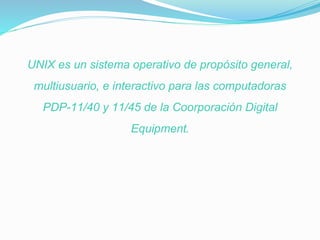 UNIX es un sistema operativo de propósito general,
multiusuario, e interactivo para las computadoras
PDP-11/40 y 11/45 de la Coorporación Digital
Equipment.
 