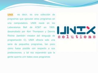UNIX es decir, es una colección de
programas que ejecutan otros programas en
una computadora. UNIX nació en los
Laboratorios Bell de AT&T en 1969,
desarrollado por Ken Thompson y Dennis
Ritchie (también creador del lenguaje de
programación C). UNIX ofrecía solo una
serie de pequeños programas, tan poco
como fuese posible con respecto a sus
predecesores, y tal vez esperando que la
gente querría unir todos esos programas
 