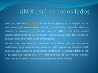UNIX es parte de Mac OS X, es lo que se ejecuta en la mayoría de los
servidores que te dejan acceder a la web, y está también dentro de millones y
millones de teléfonos. Linux es una clase de UNIX, y a la fecha puedes
ejecutar UNIX dentro de un navegador. Porque gracias UNIX todo puede ser
cualquier cosa en la tierra de las computadoras.
Aunque solo los sistemas totalmente compatibles que se encuentran
certificados por la especificación única de UNIX, pueden ser llamados UNIX
como tal, otros reciben la denominación “UNIX Like“, o similar a UNIX. El OS
X de Apple está basado en UNIX y está certificado de esa manera, mientras
que Linux es la versión más popular de sistemas no certificados.
 