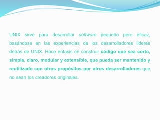 UNIX sirve para desarrollar software pequeño pero eficaz,
basándose en las experiencias de los desarrolladores lideres
detrás de UNIX. Hace énfasis en construir código que sea corto,
simple, claro, modular y extensible, que pueda ser mantenido y
reutilizado con otros propósitos por otros desarrolladores que
no sean los creadores originales.
 