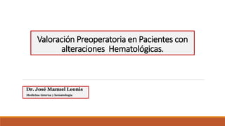 Valoración Preoperatoria en Pacientes con
alteraciones Hematológicas.
Dr. José Manuel Leonis
Medicina Interna y hematología
 