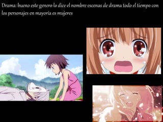 Drama: bueno este genero lo dice el nombre escenas de drama todo el tiempo con
los personajes en mayoría es mujeres
 