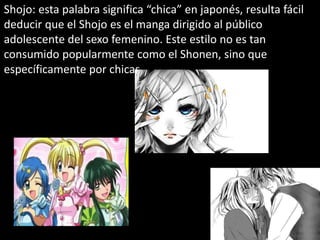 Shojo: esta palabra significa “chica” en japonés, resulta fácil
deducir que el Shojo es el manga dirigido al público
adolescente del sexo femenino. Este estilo no es tan
consumido popularmente como el Shonen, sino que
específicamente por chicas.
 