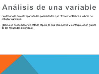 Se desarrolla en este apartado las posibilidades que ofrece GeoGebra a la hora de
estudiar variables.
¿Cómo se puede hacer un cálculo rápido de sus parámetros y la interpretación gráfica
de los resultados obtenidos?
 