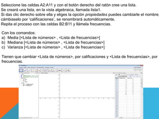 Seleccione las celdas A2:A11 y con el botón derecho del ratón cree una lista.
Se creará una lista, en la vista algebraica, llamada lista1.
Si das clic derecho sobre ella y eliges la opción propiedades puedes cambiarle el nombre,
cámbiaselo por ‘calificaciones’, se renombrará automáticamente.
Repita el proceso con las celdas B2:B11 y llámela frecuencias.
Con los comandos:
a) Media [<Lista de números> , <Lista de frecuencias>]
b) Mediana [<Lista de números> , <Lista de frecuencias>]
c) Varianza [<Lista de números> , <Lista de frecuencias>]
Tienen que cambiar <Lista de números>, por calificaciones y <Lista de frecuencias>, por
frecuencias.
 