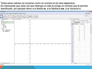 Todos estos valores se muestran como un número en la vista algebraica.
Es interesante que cada vez que obtenga un dato le ponga un nombre que le permita
identificarlo, por ejemplo llame a la Media m, a la Mediana me, a la Varianza v.
 
