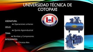 UNIVERSIDAD TÉCNICA DE
COTOPAXI
ASIGNATURA:
 Operaciones unitarias
CICLO:
 Quinto Agroindustrial
TEMA:
 Bombas y Compresores
INTEGRANTES:
 Chicaiza Alex
 