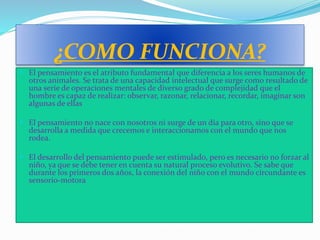 ¿COMO FUNCIONA?
 El pensamiento es el atributo fundamental que diferencia a los seres humanos de
otros animales. Se trata de una capacidad intelectual que surge como resultado de
una serie de operaciones mentales de diverso grado de complejidad que el
hombre es capaz de realizar: observar, razonar, relacionar, recordar, imaginar son
algunas de ellas
 El pensamiento no nace con nosotros ni surge de un día para otro, sino que se
desarrolla a medida que crecemos e interaccionamos con el mundo que nos
rodea.
 El desarrollo del pensamiento puede ser estimulado, pero es necesario no forzar al
niño, ya que se debe tener en cuenta su natural proceso evolutivo. Se sabe que
durante los primeros dos años, la conexión del niño con el mundo circundante es
sensorio-motora
 