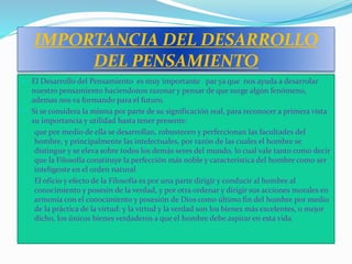 IMPORTANCIA DEL DESARROLLO
DEL PENSAMIENTO
 El Desarrollo del Pensamiento es muy importante par ya que nos ayuda a desarrolar
nuestro pensamiento haciendonos razonar y pensar de que surge algún fenómeno,
ademas nos va formando para el futuro.
 Si se considera la misma por parte de su significación real, para reconocer a primera vista
su importancia y utilidad basta tener presente:
1. que por medio de ella se desarrollan, robustecen y perfeccionan las facultades del
hombre, y principalmente las intelectuales, por razón de las cuales el hombre se
distingue y se eleva sobre todos los demás seres del mundo, lo cual vale tanto como decir
que la Filosofía constituye la perfección más noble y característica del hombre como ser
inteligente en el orden natural
2. El oficio y efecto de la Filosofía es por una parte dirigir y conducir al hombre al
conocimiento y posesin de la verdad, y por otra ordenar y dirigir sus acciones morales en
armonía con el conocimiento y posesión de Dios como último fin del hombre por medio
de la práctica de la virtud: y la virtud y la verdad son los bienes más excelentes, o mejor
dicho, los únicos bienes verdaderos a que el hombre debe aspirar en esta vida
 