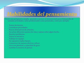 Habilidades del pensamiento
Desde una perspectiva amplia, aprender a pensar es fundamental para el desarrollo de
variadas actividades, tanto profesionales como personales, como por ejemplo:
 _ Tomar decisiones.
 _ Considerar prioridades.
 _ Buscar alternativas de solución.
 _ Escuchar diferentes puntos de vista y opinar sobre algún hecho.
 _ Resolver problemas.
 _ Tomar la iniciativa.
 _ Trabajar en equipo.
 _ Ser operativo (saber hacer).
 _ Comunicar de manera efectiva y eficaz.
 _ Vivir con plenitud y capacidad de gozo.
 _ Cambiar la manera de pensar.
 