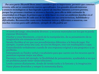 Por otra parte (Reynold Bean 2000) considera que es importante, permitir que cometan
errores, sólo así se constituirán nuevos aprendizajes. Los grandes descubrimientos
y avances tecnológicos se han logrado a partir de muchos intentos y errores previos,
porque las personas creativas se atreven a hacerlo, para ello se debe estimular la
creatividad en el hogar, lo primero que se debe hacer es crear un ambiente familiar en el
que reine la aceptación de cada uno de los hijos con sus características, habilidades y
dificultades. Reconocerlos como seres humanos únicos y diferentes a nosotros, con
muchos recursos para salir adelante, ejemplo de ello podría ser:
 A través del juego, ofreciéndole diversos y recursos materiales con los que se pueda
expresar libremente.
 Diseñar y crear libremente, a través de la manipulación, de su pensamiento de su
imaginación sin censuras ni críticas.
 Siendo flexibles al ver que usa procedimientos diferentes a la hora de jugar. Por
ejemplo, cuando arma una casa, no con los bloques, sino con muñequitos o cajas.
 Estimulándolo verbalmente cuando de una respuesta original a una pregunta o a un
problema.
 Estimulando su fluidez verbal y vocabulario para que cuente con los recursos que le
permitan expresar mejor sus ideas.
 Favorecer, a través del ejemplo, la flexibilidad de pensamiento, ayudándolo a ver que
un problema puede tener varias soluciones.
 Leerle cuentos diariamente, donde dé rienda suelta a la fantasía y la imaginación.
 Hacer planes divertidos y romper la monotonía diaria.
 