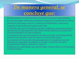 De manera general, se
concluye que:
 El pensamiento es la herramienta fundamental para el aprendizaje.
 Es una estrategia viable para mantener despierto el interés de los niños.
 Orienta al niño para conocer y valorar sus habilidades y destrezas.
 Impulsa el desarrollo psicomotriz del niño.
 Es factible para que el estudiante pueda establecer conexiones entre lo
que piensa y lo que aprende, del mismo modo relacionar acciones de
su personalidad en la vida cotidiana.
 La valoración de esta herramienta incentiva al niño en la búsqueda de
nuevos conocimientos sobre lo que su mente puede lograr.
 La inclusión del desarrollo del pensamiento en el quehacer escolar
aumenta la capacidad de análisis en el niño y estimula sus otros
pensamientos (lógico, abstracto, creativo)
 Evidencia las capacidades que puede llegar a desarrollar un ser humano
en edad escolar.
 