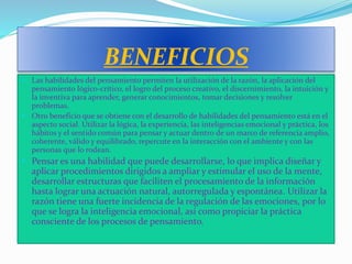 BENEFICIOS
 Las habilidades del pensamiento permiten la utilización de la razón, la aplicación del
pensamiento lógico-crítico, el logro del proceso creativo, el discernimiento, la intuición y
la inventiva para aprender, generar conocimientos, tomar decisiones y resolver
problemas.
 Otro beneficio que se obtiene con el desarrollo de habilidades del pensamiento está en el
aspecto social. Utilizar la lógica, la experiencia, las inteligencias emocional y práctica, los
hábitos y el sentido común para pensar y actuar dentro de un marco de referencia amplio,
coherente, válido y equilibrado, repercute en la interacción con el ambiente y con las
personas que lo rodean.
 Pensar es una habilidad que puede desarrollarse, lo que implica diseñar y
aplicar procedimientos dirigidos a ampliar y estimular el uso de la mente,
desarrollar estructuras que faciliten el procesamiento de la información
hasta lograr una actuación natural, autorregulada y espontánea. Utilizar la
razón tiene una fuerte incidencia de la regulación de las emociones, por lo
que se logra la inteligencia emocional, así como propiciar la práctica
consciente de los procesos de pensamiento.
 