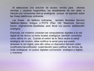 Al seleccionar una solución de acceso remoto para oficinas
remotas y usuarios hogareñitos, los desafiadores de red optan a
menudo por conexiones dial-up analógicas porque se soportan sobre
las líneas telefónicas ordinarias.
Las líneas de teléfono ordinarias, también llamadas Servicio
Telefónico Básico Antiguo o POTS (Plan Old Telephone Service)
fueron originalmente desafiadas para llevar voz usando sefializaci6n
analógica
Entonces, los módems conectan las computadoras digitales a la red
digital de las tercos va looks locales analógicos (también conocidos
como ultima mi- ya). Cuando el switch de la Telco recibe la serial
analógica del modem, debe codificar la serial para que pueda
atravesar la red digital, para ello utiliza un dispositivo llamado códec
(codificador/decodificador, coder/decidir) para codificar las formas de
onda analógicas en pulsos digitales (conversión analógica a digital),
y viceversa
 