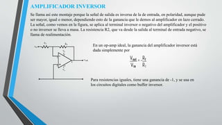 AMPLIFICADOR INVERSOR
Se llama así este montaje porque la señal de salida es inversa de la de entrada, en polaridad, aunque pude
ser mayor, igual o menor, dependiendo esto de la ganancia que le demos al amplificador en lazo cerrado.
La señal, como vemos en la figura, se aplica al terminal inversor o negativo del amplificador y el positivo
o no inversor se lleva a masa. La resistencia R2, que va desde la salida al terminal de entrada negativo, se
llama de realimentación.
En un op-amp ideal, la ganancia del amplificador inversor está
dada simplemente por
Para resistencias iguales, tiene una ganancia de -1, y se usa en
los circuitos digitales como buffer inversor.
 