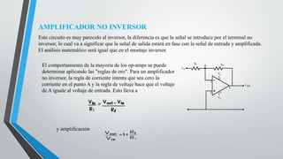 AMPLIFICADOR NO INVERSOR
Este circuito es muy parecido al inversor, la diferencia es que la señal se introduce por el terminal no
inversor, lo cual va a significar que la señal de salida estará en fase con la señal de entrada y amplificada.
El análisis matemático será igual que en el montaje inversor.
El comportamiento de la mayoría de los op-amps se puede
determinar aplicando las "reglas de oro". Para un amplificador
no inversor, la regla de corriente intenta que sea cero la
corriente en el punto A y la regla de voltaje hace que el voltaje
de A iguale al voltaje de entrada. Esto lleva a
y amplificación
 