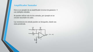Amplificador Sumador
Este es un ejemplo de un amplificador inversor de ganancia =1
con múltiples entradas.
Se pueden utilizar más de dos entradas, por ejemplo en un
circuito mezclador de audio.
Las resistencias de entrada pueden ser desiguales, dando una
suma ponderada.
 